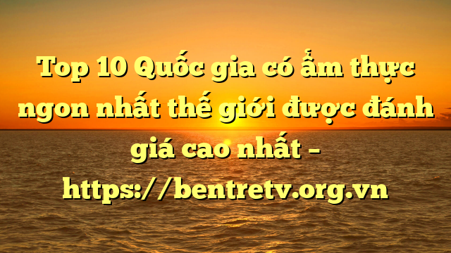 Top 10 Quốc gia có ẩm thực ngon nhất thế giới được đánh giá cao nhất – https://bentretv.org.vn